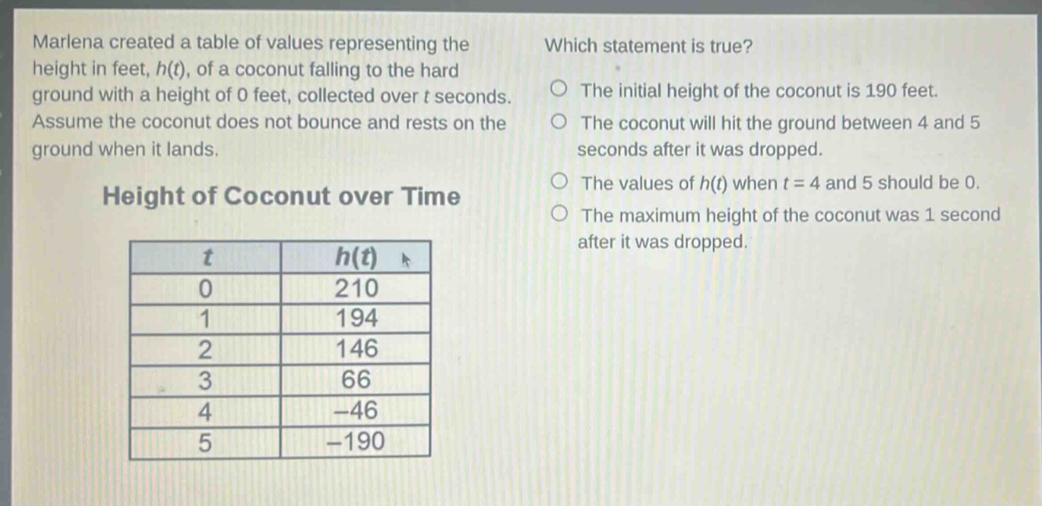 marlena created a table of values representing the height in feet, h(t), of a coconut falling to the hard ground with a height of 0 feet, collected over t seconds. assume the coconut does not bounce and rests on the ground when it lands. height of coconut over time\n| t | h(t) |\n|----|----| \n| 0 | 210 |\n| 1 | 194 |\n| 2 | 146 |\n| 3 | 66 |\n| 4 | -46 |\n| 5 | -190 | which statement is true? the initial height of the coconut is 190 feet. the coconut will hit the ground between 4 and 5 seconds after it was dropped. the values of h(t) when t = 4 and 5 should be 0. the maximum height of the coconut was 1 second after it was dropped.