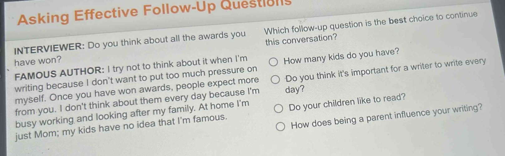 asking effective follow - up questions\ninterviewer: do you think about all the awards you have won?\nfamous author: i try not to think about it when im writing because i dont want to put too much pressure on myself. once you have won awards, people expect more from you. i dont think about them every day because im busy working and looking after my family. at home im just mom; my kids have no idea that im famous.\nwhich follow - up question is the best choice to continue this conversation?\nhow many kids do you have?\ndo you think its important for a writer to write every day?\ndo your children like to read?\nhow does being a parent influence your writing?