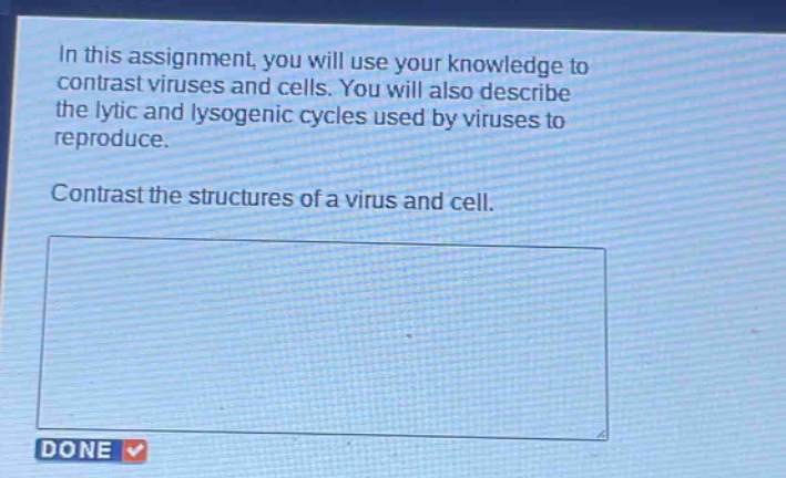 in this assignment, you will use your knowledge to contrast viruses and cells. you will also describe the lytic and lysogenic cycles used by viruses to reproduce. contrast the structures of a virus and cell.