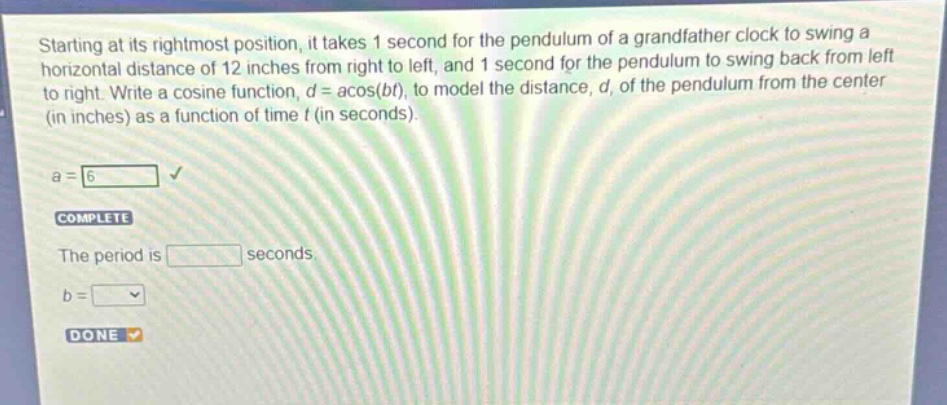 starting at its rightmost position, it takes 1 second for the pendulum of a grandfather clock to swing a horizontal distance of 12 inches from right to left, and 1 second for the pendulum to swing back from left to right. write a cosine function, $d = a\\cos(bt)$, to model the distance, $d$, of the pendulum from the center (in inches) as a function of time $t$ (in seconds).\na = 6\ncomplete\nthe period is seconds.\nb = \ndone