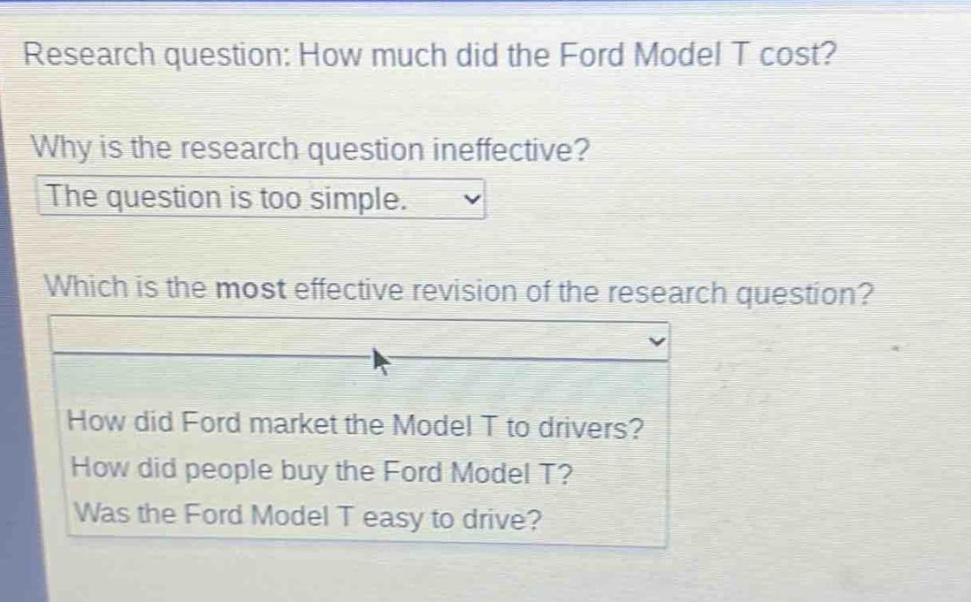 research question: how much did the ford model t cost? why is the research question ineffective? the question is too simple. which is the most effective revision of the research question? how did ford market the model t to drivers? how did people buy the ford model t? was the ford model t easy to drive?