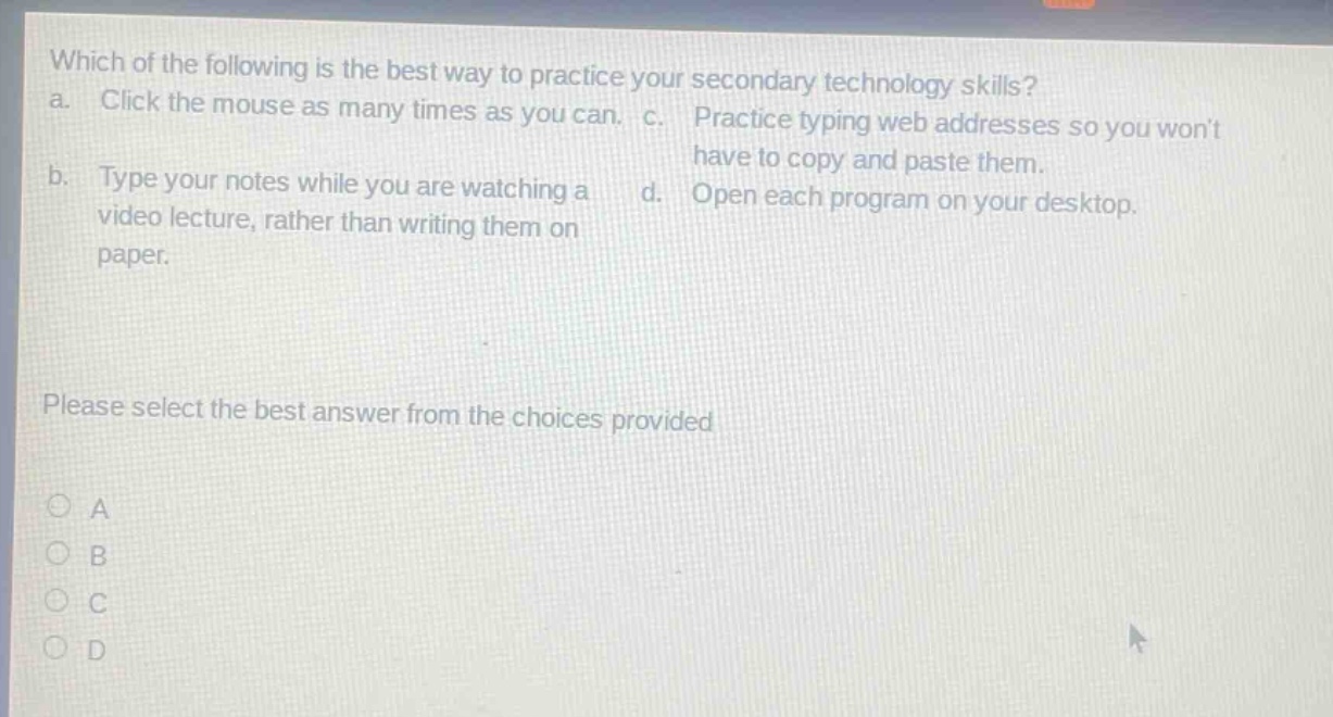 which of the following is the best way to practice your secondary technology skills? a. click the mouse as many times as you can. b. type your notes while you are watching a video lecture, rather than writing them on paper. c. practice typing web addresses so you wont have to copy and paste them. d. open each program on your desktop. please select the best answer from the choices provided