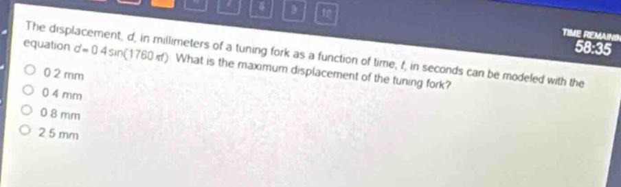 the displacement, d, in millimeters of a tuning - fork as a function of time, t, in seconds can be modeled with the equation d = 0.4sin(1760πt). what is the maximum displacement of the tuning fork?\n0.2 mm\n0.4 mm\n0.8 mm\n2.5 mm