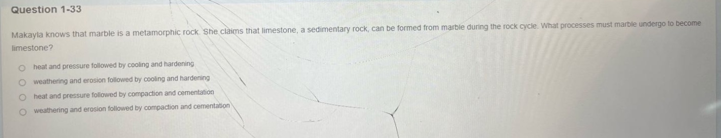question 1 - 33\nmakayla knows that marble is a metamorphic rock. she claims that limestone, a sedimentary rock, can be formed from marble during the rock cycle. what processes must marble undergo to become limestone?\nheat and pressure followed by cooling and hardening\nweathering and erosion followed by cooling and hardening\nheat and pressure followed by compaction and cementation\nweathering and erosion followed by compaction and cementation