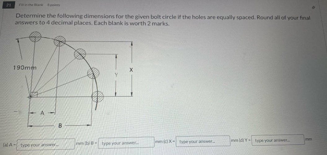 21 fill in the blank 8 points\ndetermine the following dimensions for the given bolt circle if the holes are equally spaced. round all of your final answers to 4 decimal places. each blank is worth 2 marks.\n190mm\n(a) a = type your answer... mm (b) b = type your answer... mm (c) x = type your answer... mm (d) y = type your answer... mm