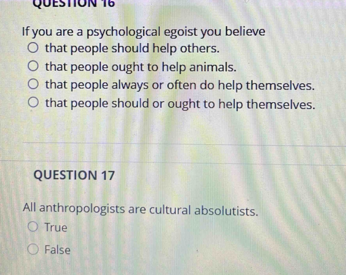 question 16\nif you are a psychological egoist you believe\nthat people should help others.\nthat people ought to help animals.\nthat people always or often do help themselves.\nthat people should or ought to help themselves.\n\nquestion 17\nall anthropologists are cultural absolutists.\ntrue\nfalse