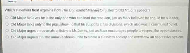 which statement best explains how the communist manifesto relates to old majors speech?\nold major believes he is the only one who can lead the rebellion, just as marx believed he should be a leader.\nold major talks only to the pigs, showing that he supports class divisions, which also was a communist belief.\nold major urges the animals to listen to mr. jones, just as marx encouraged people to respect the upper classes.\nold major argues that the animals should unite to create a class - less society and overthrow an oppressive system.