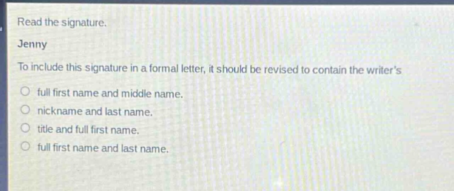 read the signature.\njenny\nto include this signature in a formal letter, it should be revised to contain the writer’s\n○ full first name and middle name.\n○ nickname and last name.\n○ title and full first name.\n○ full first name and last name.
