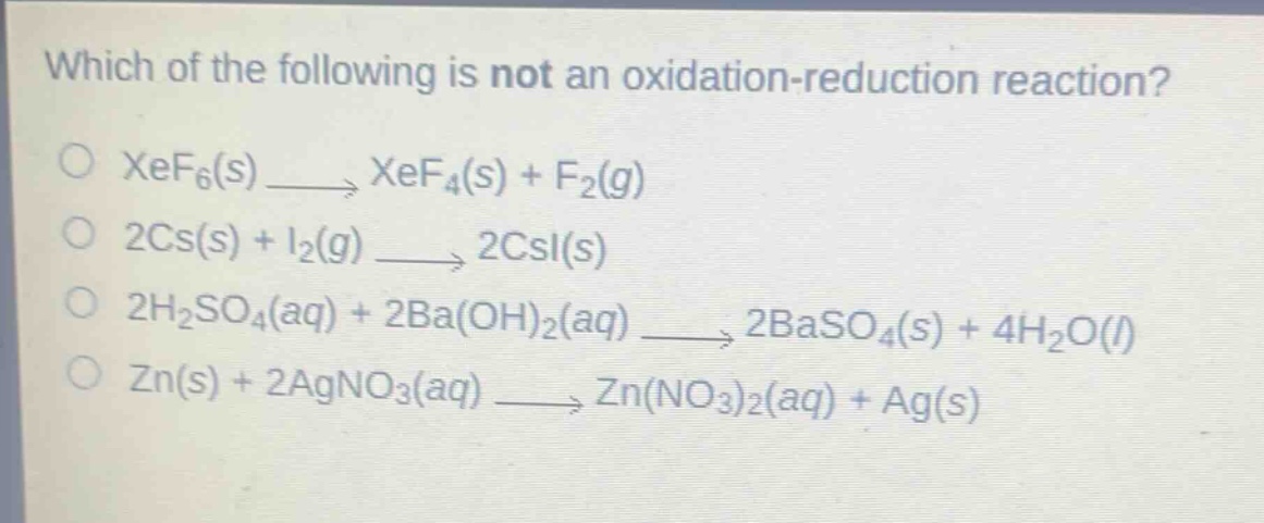 which of the following is not an oxidation - reduction reaction?\no xef₆(s) → xef₄(s) + f₂(g)\no 2cs(s) + i₂(g) → 2csi(s)\no 2h₂so₄(aq) + 2ba(oh)₂(aq) → 2baso₄(s) + 4h₂o(l)\no zn(s) + 2agno₃(aq) → zn(no₃)₂(aq) + ag(s)