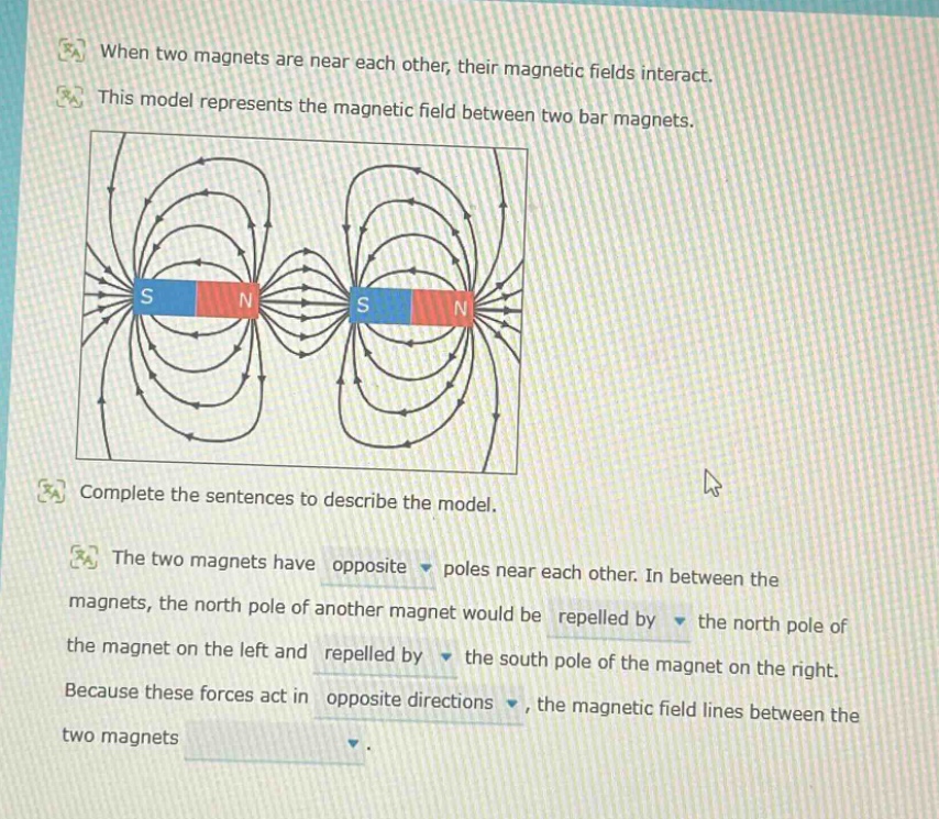 when two magnets are near each other, their magnetic fields interact. this model represents the magnetic field between two bar magnets. complete the sentences to describe the model. the two magnets have opposite poles near each other. in between the magnets, the north pole of another magnet would be repelled by the north pole of the magnet on the left and repelled by the south pole of the magnet on the right. because these forces act in opposite directions, the magnetic field lines between the two magnets