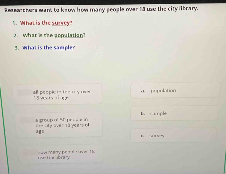 researchers want to know how many people over 18 use the city library. 1. what is the survey? 2. what is the population? 3. what is the sample? all people in the city over 18 years of age a. population a group of 50 people in the city over 18 years of age b. sample how many people over 18 use the library c. survey