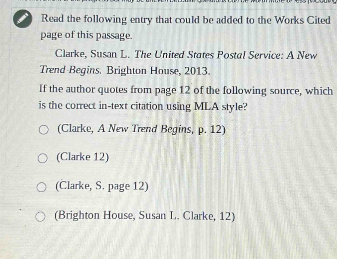 read the following entry that could be added to the works cited page of this passage. clarke, susan l. the united states postal service: a new trend begins. brighton house, 2013. if the author quotes from page 12 of the following source, which is the correct in - text citation using mla style? (clarke, a new trend begins, p. 12) (clarke 12) (clarke, s. page 12) (brighton house, susan l. clarke, 12)