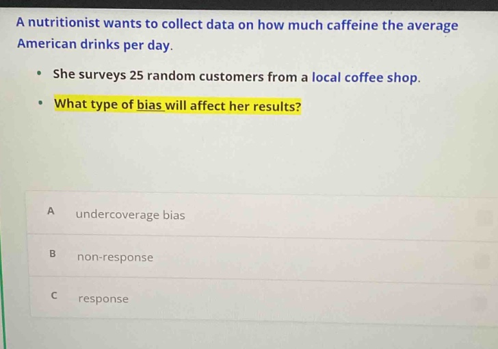 a nutritionist wants to collect data on how much caffeine the average american drinks per day. she surveys 25 random customers from a local coffee shop. what type of bias will affect her results? a undercoverage bias b non - response c response