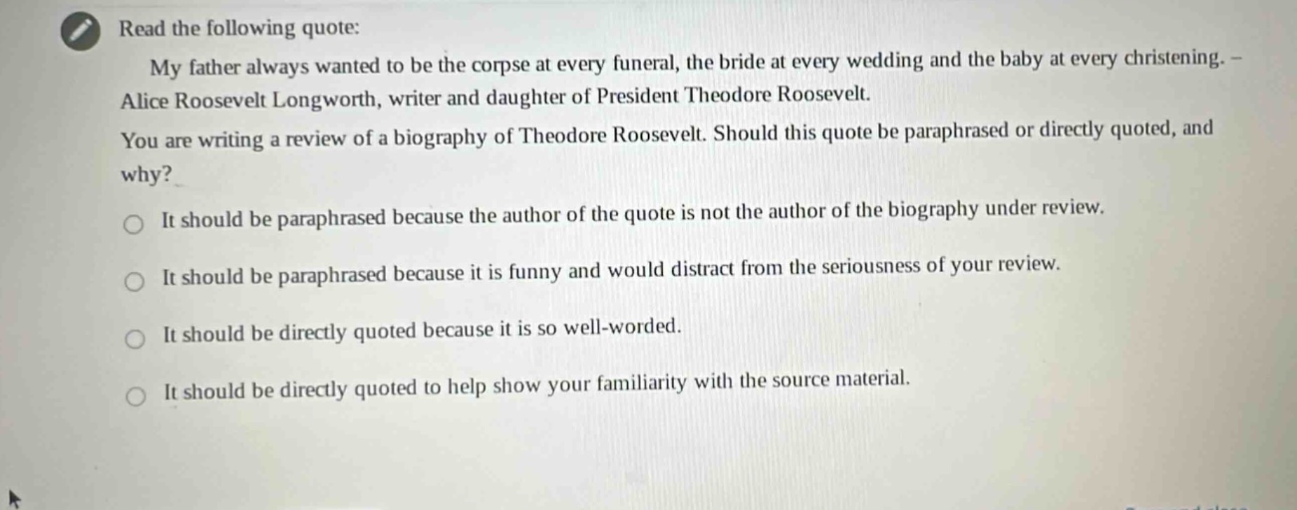 read the following quote: my father always wanted to be the corpse at every funeral, the bride at every wedding and the baby at every christening. - alice roosevelt longworth, writer and daughter of president theodore roosevelt. you are writing a review of a biography of theodore roosevelt. should this quote be paraphrased or directly quoted, and why? it should be paraphrased because the author of the quote is not the author of the biography under review. it should be paraphrased because it is funny and would distract from the seriousness of your review. it should be directly quoted because it is so well - worded. it should be directly quoted to help show your familiarity with the source material.