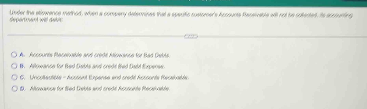 under the allowance method, when a company determines that a specific customers accounts receivable will not be collected, its accounting department will debit:\n\na. accounts receivable and credit allowance for bad debts.\nb. allowance for bad debts and credit bad debt expense.\nc. uncollectible - account expense and credit accounts receivable.\nd. allowance for bad debts and credit accounts receivable.