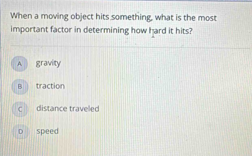 when a moving object hits something, what is the most important factor in determining how hard it hits?\na gravity\nb traction\nc distance traveled\nd speed