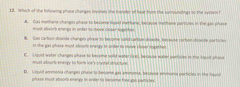 12. which of the following phase changes involves the transfer of heat from the surroundings to the system?\na. gas methane changes phase to become liquid methane, because methane particles in the gas phase must absorb energy in order to move closer together.\nb. gas carbon dioxide changes phase to become solid carbon dioxide, because carbon dioxide particles in the gas phase must absorb energy in order to move closer together.\nc. liquid water changes phase to become solid water (ice), because water particles in the liquid phase must absorb energy to form ices crystal structure.\nd. liquid ammonia changes phase to become gas ammonia, because ammonia particles in the liquid phase must absorb energy in order to become free gas particles.
