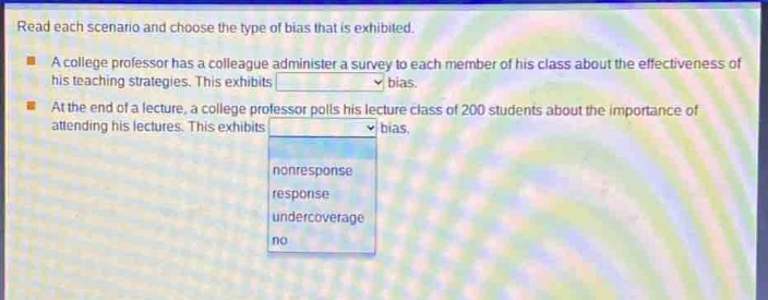read each scenario and choose the type of bias that is exhibited.\na college professor has a colleague administer a survey to each member of his class about the effectiveness of his teaching strategies. this exhibits \nat the end of a lecture, a college professor polls his lecture class of 200 students about the importance of attending his lectures. this exhibits \nnonresponse\nresponse\nundercoverage\nno
