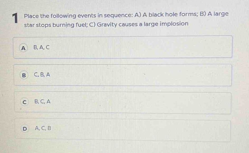 1 place the following events in sequence: a) a black hole forms; b) a large star stops burning fuel; c) gravity causes a large implosion\na b, a, c\nb c, b, a\nc b, c, a\nd a, c, b