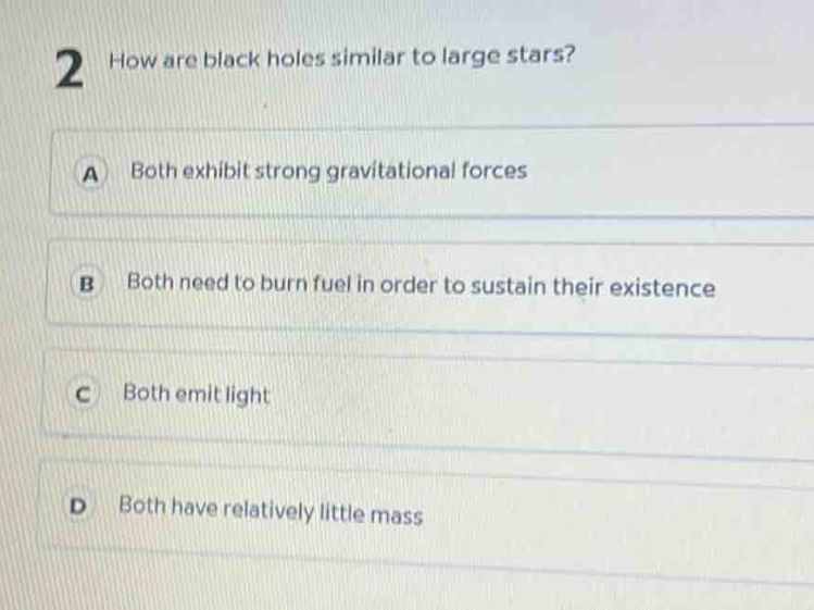 2 how are black holes similar to large stars?\na both exhibit strong gravitational forces\nb both need to burn fuel in order to sustain their existence\nc both emit light\nd both have relatively little mass