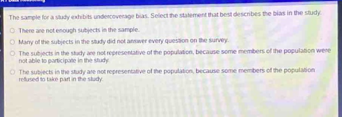 the sample for a study exhibits undercoverage bias. select the statement that best describes the bias in the study.\nthere are not enough subjects in the sample.\nmany of the subjects in the study did not answer every question on the survey.\nthe subjects in the study are not representative of the population, because some members of the population were not able to participate in the study.\nthe subjects in the study are not representative of the population, because some members of the population refused to take part in the study.