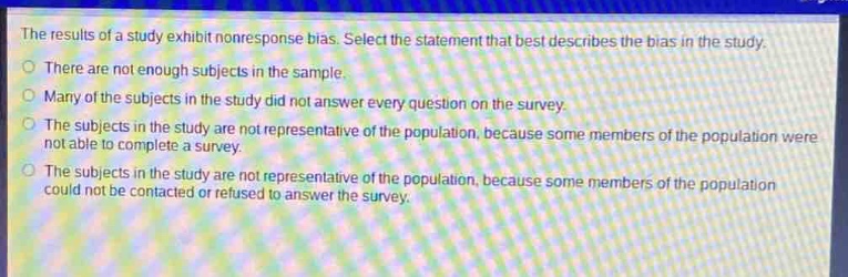 the results of a study exhibit nonresponse bias. select the statement that best describes the bias in the study.\nthere are not enough subjects in the sample.\nmany of the subjects in the study did not answer every question on the survey.\nthe subjects in the study are not representative of the population, because some members of the population were not able to complete a survey.\nthe subjects in the study are not representative of the population, because some members of the population could not be contacted or refused to answer the survey.