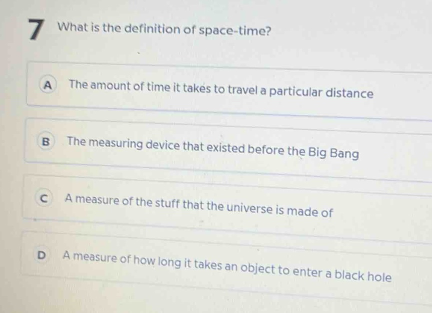 7 what is the definition of space - time?\na the amount of time it takes to travel a particular distance\nb the measuring device that existed before the big bang\nc a measure of the stuff that the universe is made of\nd a measure of how long it takes an object to enter a black hole