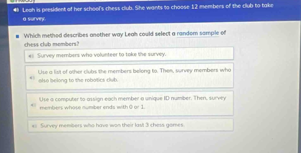 leah is president of her schools chess club. she wants to choose 12 members of the club to take a survey. which method describes another way leah could select a random sample of chess club members? survey members who volunteer to take the survey. use a list of other clubs the members belong to. then, survey members who also belong to the robotics club. use a computer to assign each member a unique id number. then, survey members whose number ends with 0 or 1. survey members who have won their last 3 chess games.