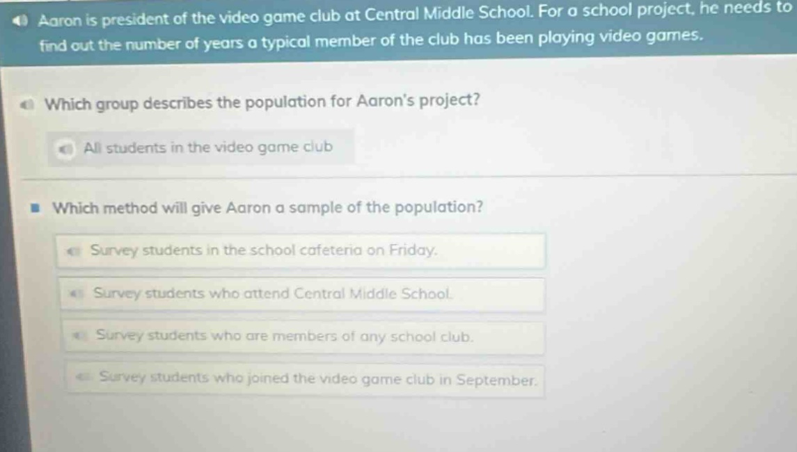 aaron is president of the video game club at central middle school. for a school project, he needs to find out the number of years a typical member of the club has been playing video games. which group describes the population for aarons project? all students in the video game club which method will give aaron a sample of the population? survey students in the school cafeteria on friday. survey students who attend central middle school. survey students who are members of any school club. survey students who joined the video game club in september.