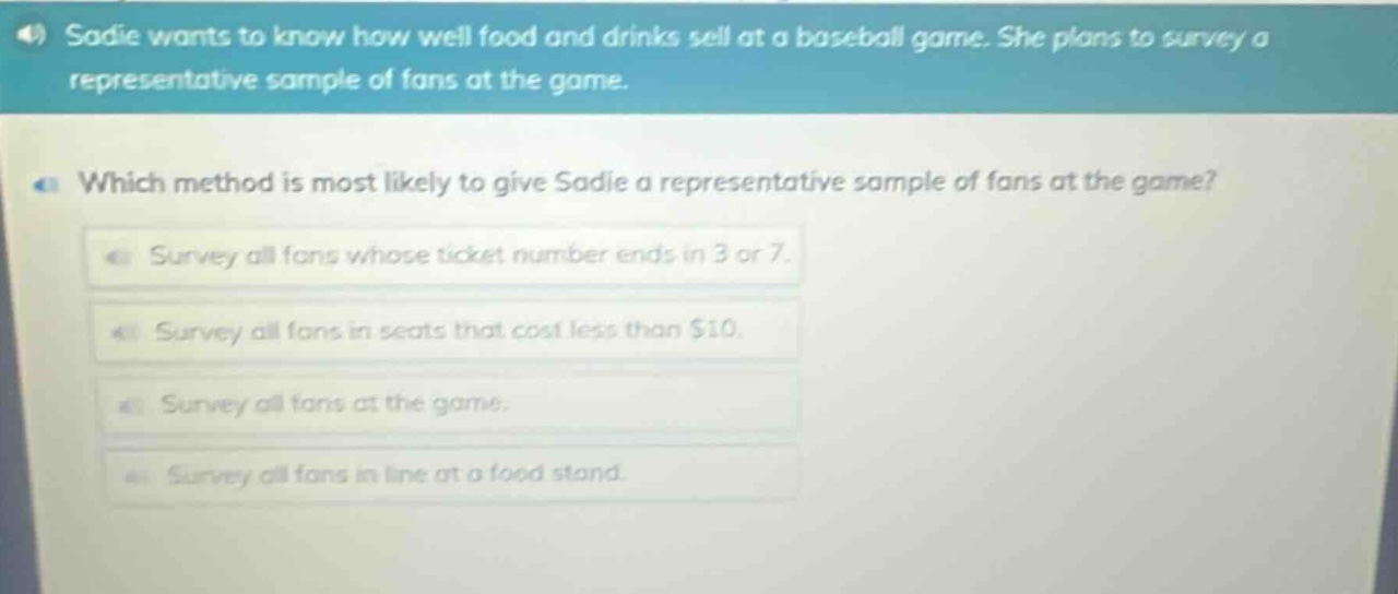 sadie wants to know how well food and drinks sell at a baseball game. she plans to survey a representative sample of fans at the game. which method is most likely to give sadie a representative sample of fans at the game? survey all fans whose ticket number ends in 3 or 7. survey all fans in seats that cost less than $10. survey all fans at the game. survey all fans in line at a food stand.