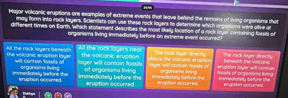 major volcanic eruptions are examples of extreme events that leave behind the remains of living organisms that may form into rock layers. scientists can use these rock layers to determine which organisms were alive at different times on earth. which statement describes the most likely location of a rock layer containing fossils of organisms living immediately before an extreme event occurred? all the rock layers beneath the volcanic eruption layer will contain fossils of organisms living immediately before the eruption occurred. all the rock layers near the volcanic eruption layer will contain fossils of organisms living immediately before the eruption occurred. the rock layer directly above the volcanic eruption layer will contain fossils of organisms living immediately before the eruption occurred. the rock layer directly beneath the volcanic eruption layer will contain fossils of organisms living immediately before the eruption occurred.