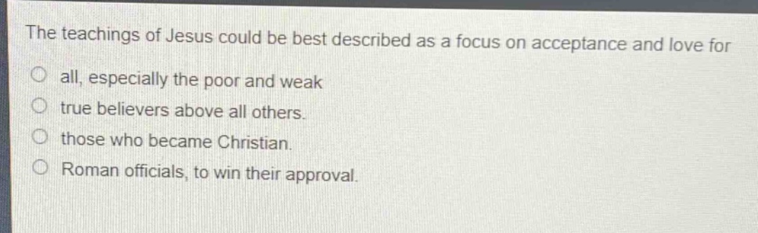 the teachings of jesus could be best described as a focus on acceptance and love for all, especially the poor and weak\ntrue believers above all others.\nthose who became christian.\nroman officials, to win their approval.
