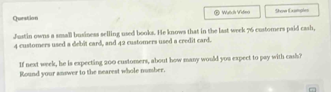 justin owns a small business selling used books. he knows that in the last week 76 customers paid cash, 4 customers used a debit card, and 42 customers used a credit card. if next week, he is expecting 200 customers, about how many would you expect to pay with cash? round your answer to the nearest whole number.