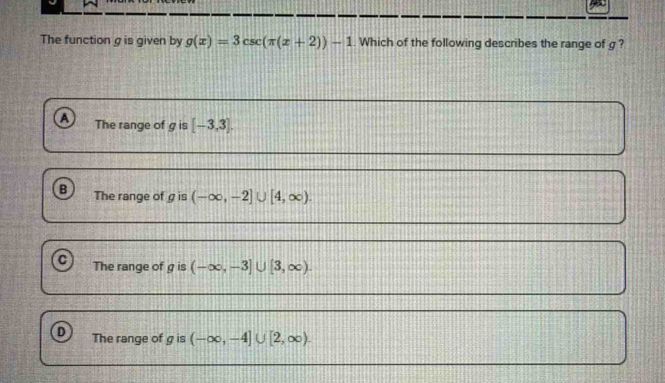 the function $g$ is given by $g(x)=3csc(pi(x + 2))-1$. which of the following describes the range of $g$?\na the range of $g$ is $-3,3$.\nb the range of $g$ is $(-infty,-2cup4,infty)$.\nc the range of $g$ is $(-infty,-3cup3,infty)$.\nd the range of $g$ is $(-infty,-4cup2,infty)$.