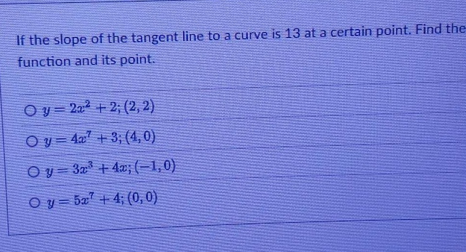 if the slope of the tangent line to a curve is 13 at a certain point. find the function and its point.\n\n$y = 2x^{2}+2;(2,2)$\n$y = 4x^{7}+3;(4,0)$\n$y = 3x^{3}+4x;(-1,0)$\n$y = 5x^{7}+4;(0,0)$