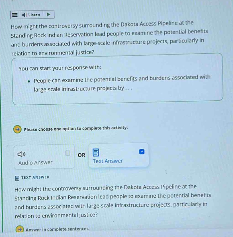 how might the controversy surrounding the dakota access pipeline at the standing rock indian reservation lead people to examine the potential benefits and burdens associated with large - scale infrastructure projects, particularly in relation to environmental justice?\nyou can start your response with:\n• people can examine the potential benefits and burdens associated with large - scale infrastructure projects by...\nplease choose one option to complete this activity.\naudio answer or text answer\ntext answer\nhow might the controversy surrounding the dakota access pipeline at the standing rock indian reservation lead people to examine the potential benefits and burdens associated with large - scale infrastructure projects, particularly in relation to environmental justice?\nanswer in complete sentences.
