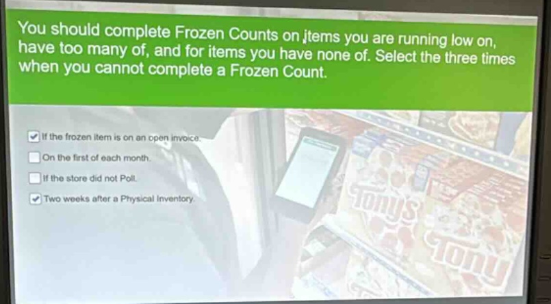 you should complete frozen counts on items you are running low on, have too many of, and for items you have none of. select the three times when you cannot complete a frozen count.\nif the frozen item is on an open invoice.\non the first of each month.\nif the store did not poll.\ntwo weeks after a physical inventory.