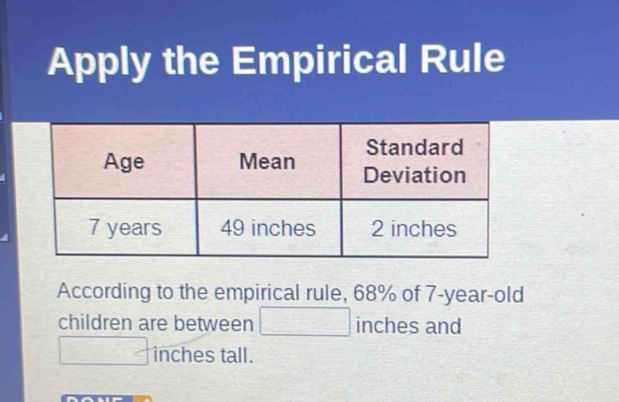 apply the empirical rule\nage mean standard deviation\n7 years 49 inches 2 inches\naccording to the empirical rule, 68% of 7 - year - old children are between \n\ninches and \n\ninches tall.