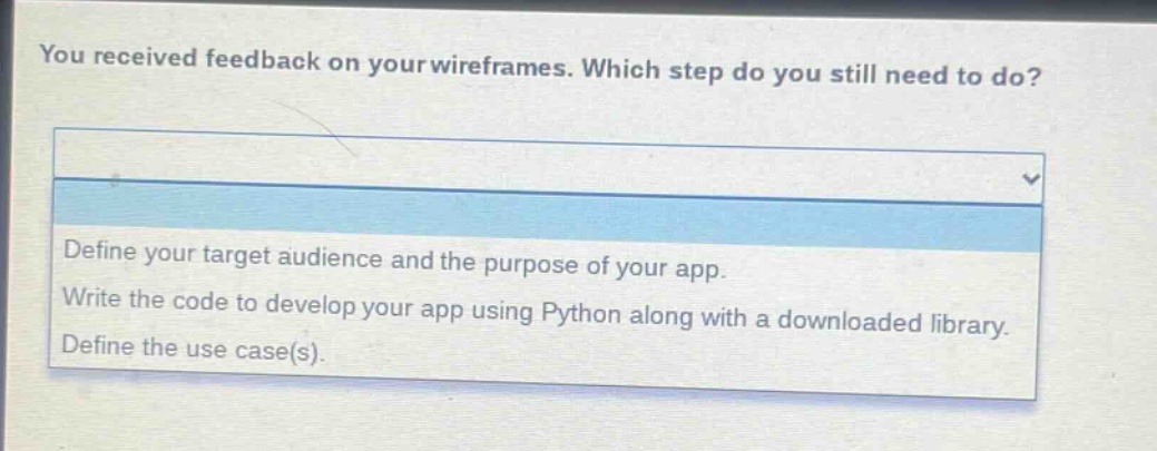 you received feedback on your wireframes. which step do you still need to do?\ndefine your target audience and the purpose of your app.\nwrite the code to develop your app using python along with a downloaded library.\ndefine the use case(s).