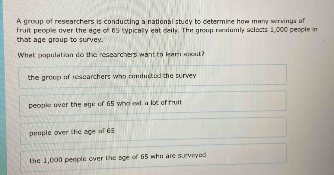 a group of researchers is conducting a national study to determine how many servings of fruit people over the age of 65 typically eat daily. the group randomly selects 1,000 people in that age group to survey. what population do the researchers want to learn about? the group of researchers who conducted the survey people over the age of 65 who eat a lot of fruit people over the age of 65 the 1,000 people over the age of 65 who are surveyed