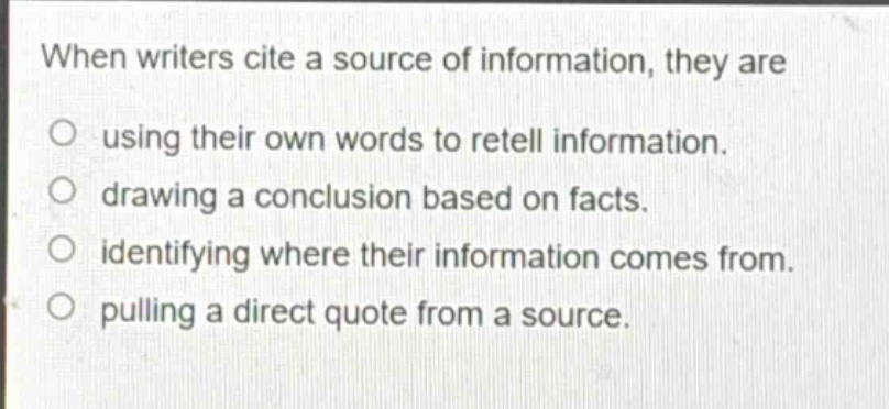 when writers cite a source of information, they are\no using their own words to retell information.\no drawing a conclusion based on facts.\no identifying where their information comes from.\no pulling a direct quote from a source.