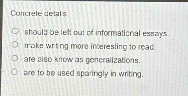 concrete details\n○ should be left out of informational essays.\n○ make writing more interesting to read.\n○ are also know as generalizations.\n○ are to be used sparingly in writing.