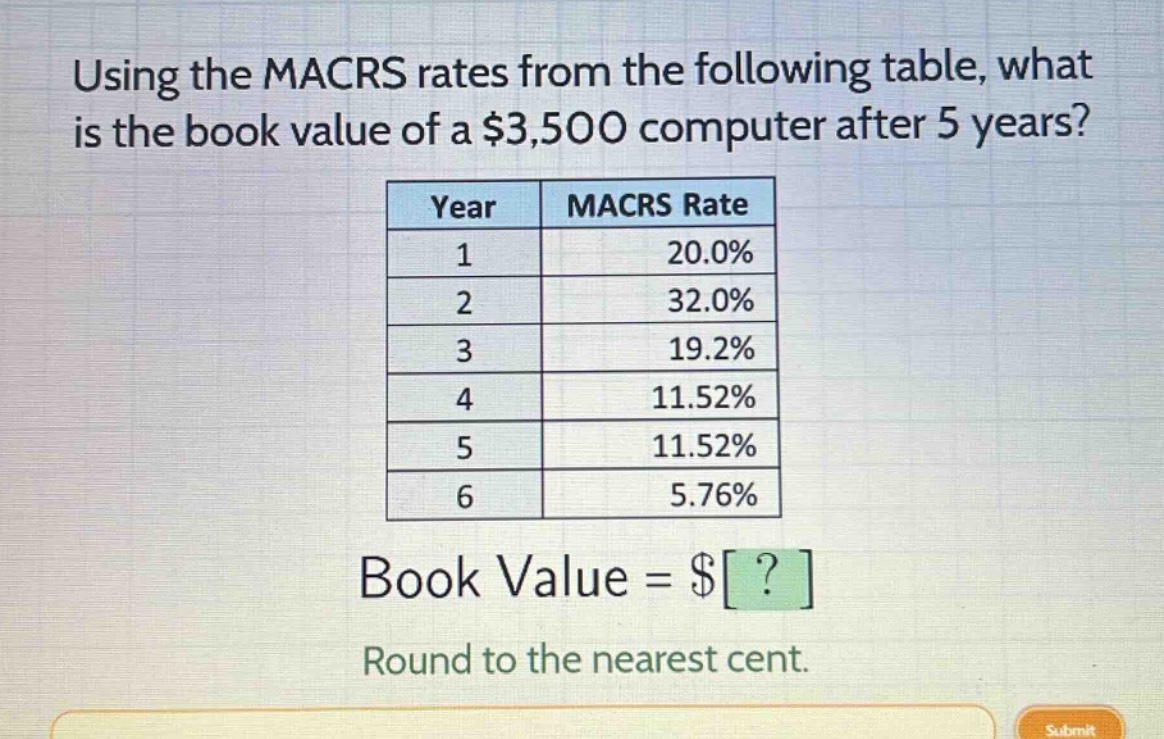 using the macrs rates from the following table, what is the book value of a $3,500 computer after 5 years?\n| year | macrs rate |\n| ---- | ---- |\n| 1 | 20.0% |\n| 2 | 32.0% |\n| 3 | 19.2% |\n| 4 | 11.52% |\n| 5 | 11.52% |\n| 6 | 5.76% |\nbook value = $?\nround to the nearest cent.