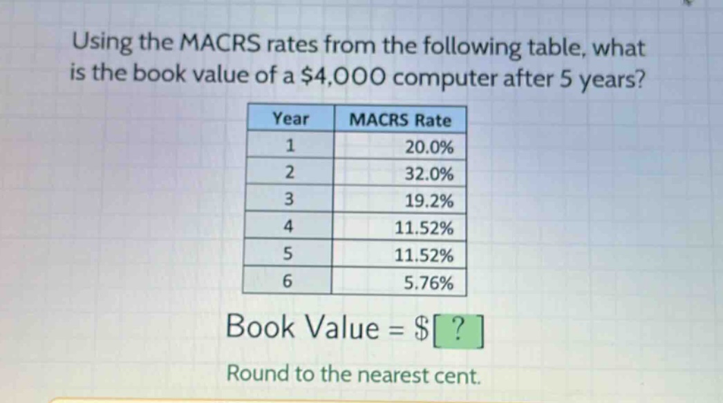 using the macrs rates from the following table, what is the book value of a $4,000 computer after 5 years?\n| year | macrs rate |\n| ---- | ---- |\n| 1 | 20.0% |\n| 2 | 32.0% |\n| 3 | 19.2% |\n| 4 | 11.52% |\n| 5 | 11.52% |\n| 6 | 5.76% |\nbook value = $?\nround to the nearest cent.