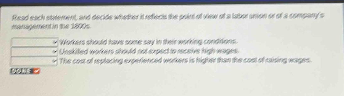 read each statement, and decide whether it reflects the point of view of a labor union or of a companys management in the 1800s. workers should have some say in their working conditions. unskilled workers should not expect to receive high wages. the cost of replacing experienced workers is higher than the cost of raising wages.