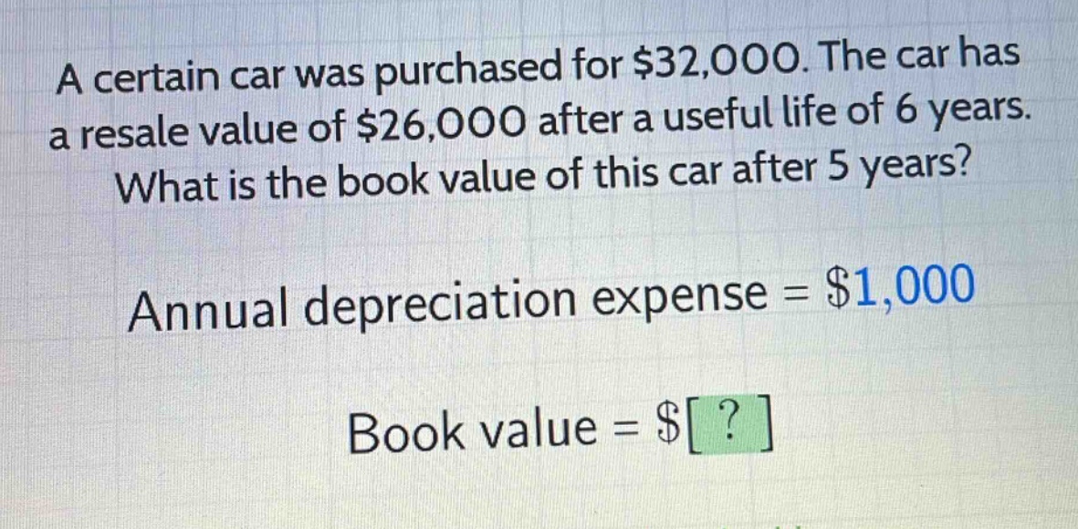 a certain car was purchased for $32,000. the car has a resale value of $26,000 after a useful life of 6 years. what is the book value of this car after 5 years? annual depreciation expense = $1,000 book value = $?