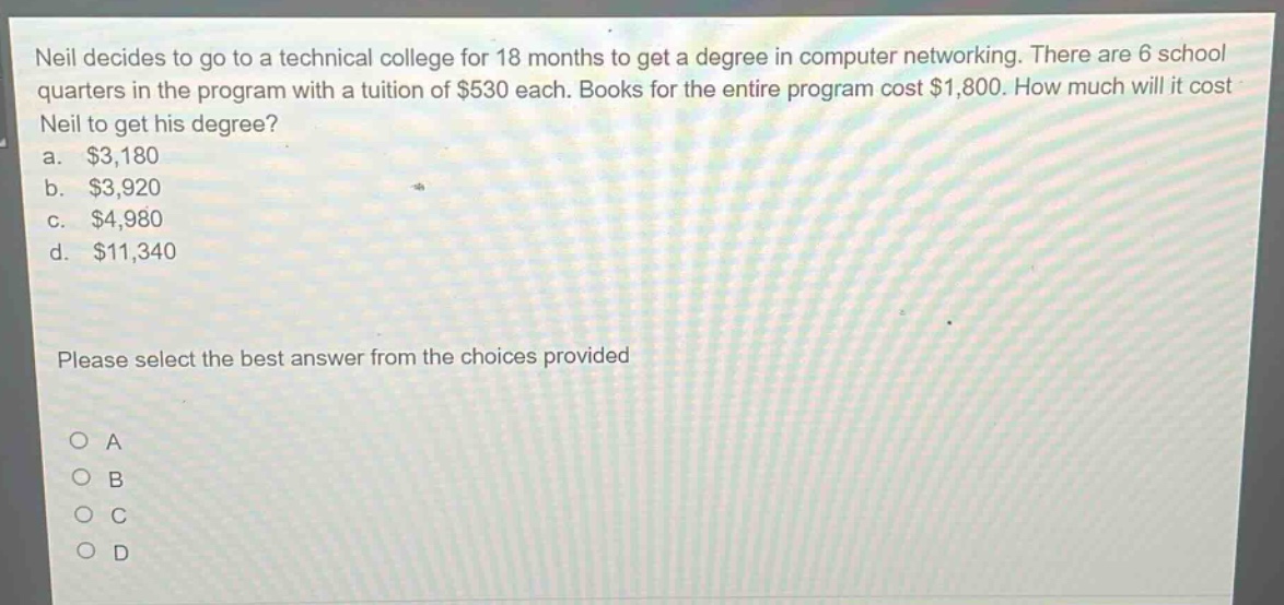neil decides to go to a technical college for 18 months to get a degree in computer networking. there are 6 school quarters in the program with a tuition of $530 each. books for the entire program cost $1,800. how much will it cost neil to get his degree?\na. $3,180\nb. $3,920\nc. $4,980\nd. $11,340\nplease select the best answer from the choices provided\no a\no b\no c\no d
