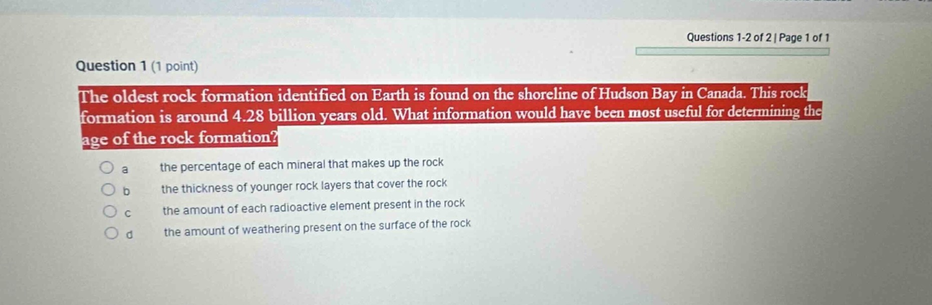 question 1 (1 point)\nthe oldest rock formation identified on earth is found on the shoreline of hudson bay in canada. this rock formation is around 4.28 billion years old. what information would have been most useful for determining the age of the rock formation?\n a the percentage of each mineral that makes up the rock\n b the thickness of younger rock layers that cover the rock\n c the amount of each radioactive element present in the rock\n d the amount of weathering present on the surface of the rock
