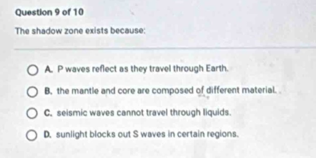 question 9 of 10\nthe shadow zone exists because:\na. p waves reflect as they travel through earth.\nb. the mantle and core are composed of different material.\nc. seismic waves cannot travel through liquids.\nd. sunlight blocks out s waves in certain regions.