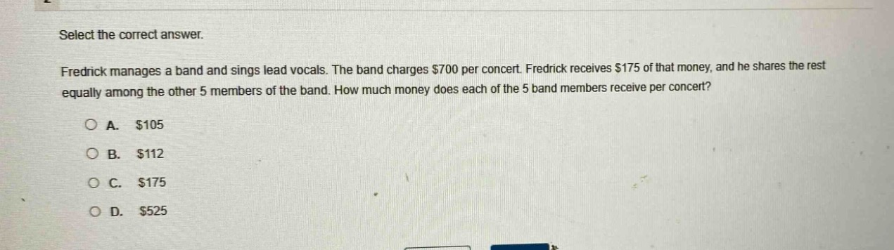 select the correct answer.\nfredrick manages a band and sings lead vocals. the band charges $700 per concert. fredrick receives $175 of that money, and he shares the rest equally among the other 5 members of the band. how much money does each of the 5 band members receive per concert?\na. $105\nb. $112\nc. $175\nd. $525